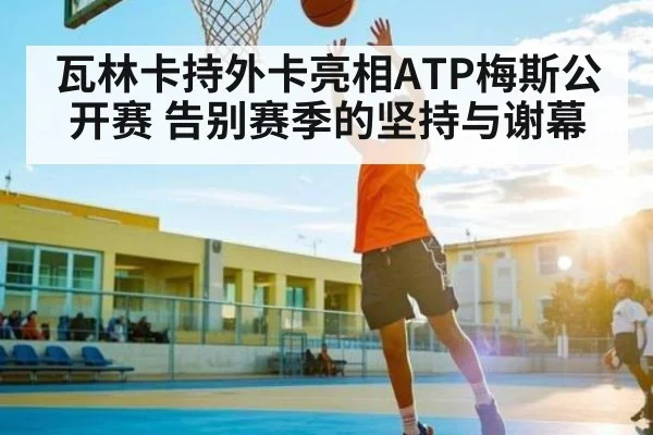 瓦林卡持外卡亮相ATP梅斯公开赛 告别赛季的坚持与谢幕