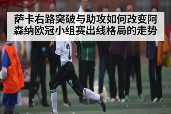 萨卡右路突破与助攻如何改变阿森纳欧冠小组赛出线格局的走势